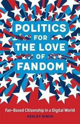 Politics for the Love of Fandom: Fan-Based Citizenship in a Digital World by Ashley Hinck