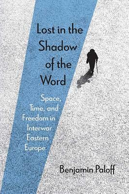 Lost in the Shadow of the Word: Space, Time, and Freedom in Interwar Eastern Europe by Benjamin Paloff