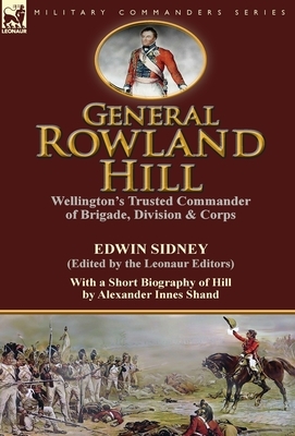 General Rowland Hill: Wellington's Trusted Commander of Brigade, Division & Corps by Edwin Sidney edited by the Leonaur Editors With a Short by Alexander Innes Shand, Edwin Sidney