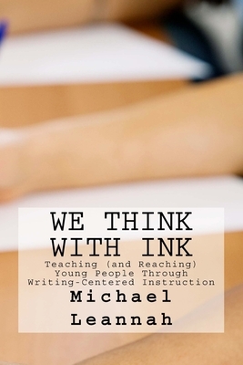 We Think With Ink: Teaching (and Reaching) Young People Through Writing-Centered Instruction by Michael Leannah, Willa Leannah
