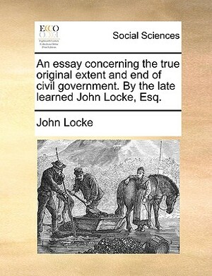 An Essay Concerning the True Original Extent and End of Civil Government. by the Late Learned John Locke, Esq. by John Locke