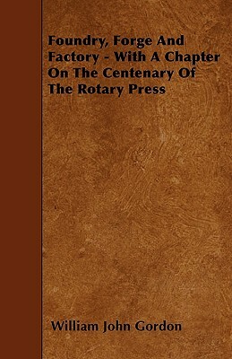 Foundry, Forge And Factory - With A Chapter On The Centenary Of The Rotary Press by William John Gordon