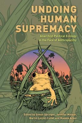 Undoing Human Supremacy: Anarchist Political Ecology in the Face of Anthroparchy by Simon Springer, Maleea Acker, Martin Locret-Collet, Jennifer Mateer