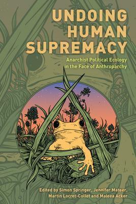 Undoing Human Supremacy: Anarchist Political Ecology in the Face of Anthroparchy by Maleea Acker, Jennifer Mateer, Martin Locret-Collet, Simon Springer