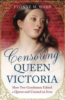 Censoring Queen Victoria: How Two Gentlemen Edited a Queen and Created an Icon by Yvonne M. Ward