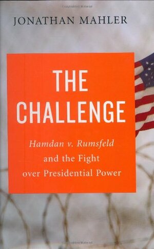 The Challenge: Hamdan v. Rumsfeld and the Fight Over Presidential Power by Jonathan Mahler