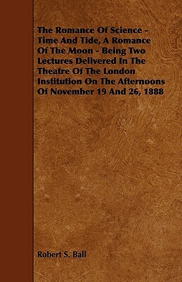 The Romance of Science - Time and Tide, a Romance of the Moon - Being Two Lectures Delivered in the Theatre of the London Institution on the Afternoon by Robert S. Ball