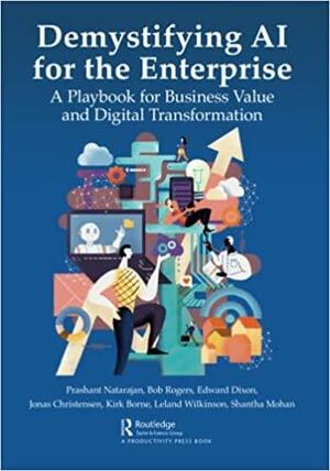 Demystifying AI for the Enterprise: A Playbook for Business Value and Digital Transformation by Bob Rogers, Edward Dixon, Jonas Christensen, Prashant Natarajan, Shantha Mohan, Kirk Borne, Leland Wilkinson