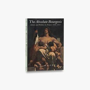 The Absolute Bourgeois: Artists and Politics in France 1848-1851 by T.J. Clark