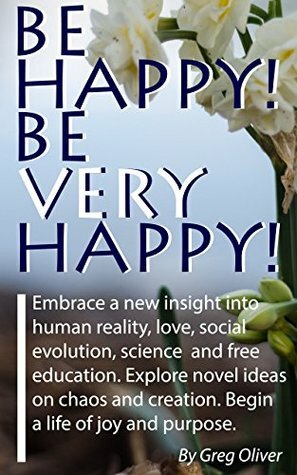 Be Happy! Be Very Happy!: Embrace a new insight into human reality, love, social evolution, science and free education. Explore novel ideas on chaos and creation. Begin a life of joy and purpose. by Greg Oliver