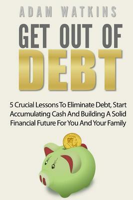 Get Out Of Debt: 5 Crucial Lessons To Eliminate Debt, Start Accumulating Cash And Building A Solid Financial Future For You And Your Fa by Adam Watkins