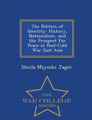 The Politics of Identity: History, Nationalism, and the Prospect for Peace in Post-Cold War East Asia - War College Series by Sheila Miyoshi Jager