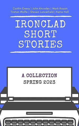 Ironclad Short Stories: Spring 2023 by Caitlin Deery, Mark Rosati, Tristan Wolfe, Steven Lancefield, John Knowles