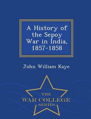 A History of the Sepoy War in India, 1857-1858 - War College Series by John William Kaye