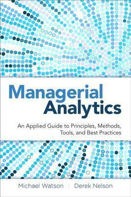 Managerial Analytics: An Applied Guide to Principles, Methods, Tools, and Best Practices by Derek Nelson, Michael Watson, Peter Cacioppi