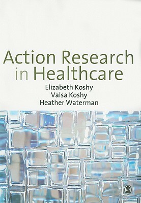 Action Research in Healthcare by Elizabeth Koshy, Valsa Koshy, Heather Waterman