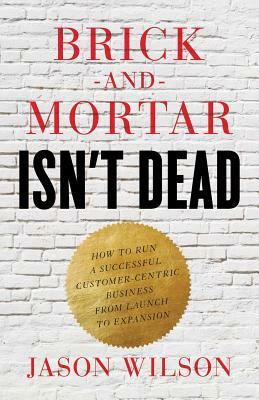 Brick-and-Mortar Isn't Dead: How to Run a Successful Customer-Centric Business from Launch to Expansion by Jason Wilson