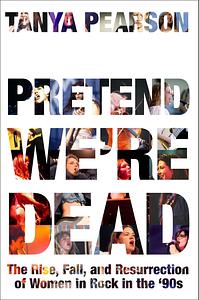 Pretend We're Dead: The Rise, Fall, and Resurrection of Women in Rock in the ’90s by Tanya Pearson