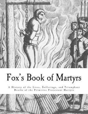 Fox's Book of Martyrs: A History of the Lives, Sufferings, and Triumphant Deaths of the Primitive Protestant Martyrs by John Foxe