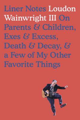 Liner Notes: On Parents & Children, Exes & Excess, Death & Decay, & a Few of My Other Favorite Things by Loudon Wainwright