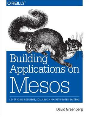 Building Applications on Mesos: Leveraging Resilient, Scalable, and Distributed Systems by David Greenberg