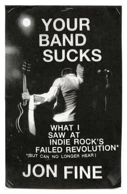 Your Band Sucks: What I Saw at Indie Rock's Failed Revolution (But Can No Longer Hear) by Jon Fine