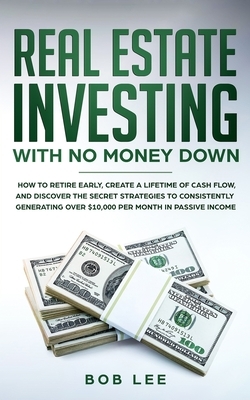 Real Estate Investing with No Money Down: How to Retire Early, Create a Lifetime of Cash Flow, and Discover the Secret Strategies to Consistently Gene by Bob Lee
