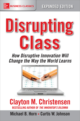Disrupting Class, Expanded Edition: How Disruptive Innovation Will Change the Way the World Learns by Michael B. Horn, Curtis W. Johnson, Clayton M. Christensen