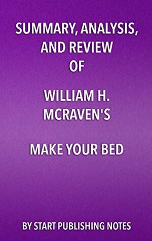 Summary, Analysis, and Review of William H. McRaven's Make Your Bed: Little Things That Can Change Your Life and Maybe the World: Little Things That Can Change Your Life and Maybe the World by Start Publishing Notes