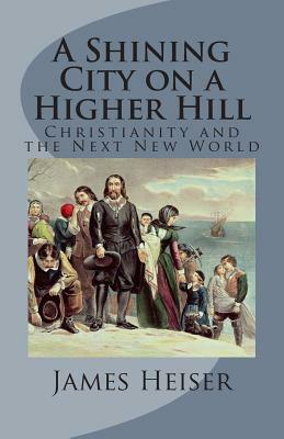 A Shining City on a Higher Hill: Christianity and the Next New World by James D. Heiser