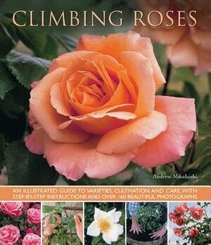 Climbing Roses: An Illustrated Guide to Varieties, Cultivation and Care, with Step-By-Step Instructions and Over 160 Beautiful Photogr by Andrew Mikolajski