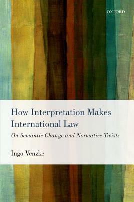 How Interpretation Makes International Law: On Semantic Change and Normative Twists by Ingo Venzke