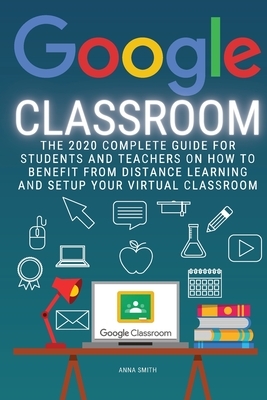 Google Classroom: The 2020 Complete Guide for Students and Teachers on How to Benefit from Distance Learning and Setup Your Virtual Clas by Anna Smith