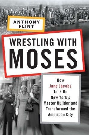 Wrestling with Moses: How Jane Jacobs Took On New York's Master Builder and Transformed the American City by Anthony Flint