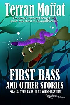 First Bass and Other Stories: 99.44% True Tales of an Outdoorswoman by Terran Moffat Roy