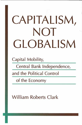 Capitalism, Not Globalism: Capital Mobility, Central Bank Independence, and the Political Control of the Economy by William Roberts Clark
