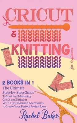 Cricut And Knitting For Beginners: 2 BOOKS IN 1: The Ultimate Step-by-Step Guide To Start and Mastering Cricut and Knitting With Tips, Tools and Acces by Rachel Baker