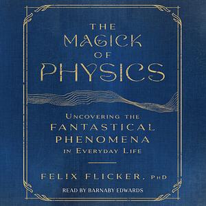 The Magick Of Physics: Uncovering the Fantastical Phenomena in Everyday Life by Felix Flicker