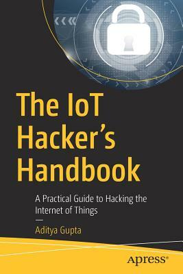 The Iot Hacker's Handbook: A Practical Guide to Hacking the Internet of Things by Aditya Gupta