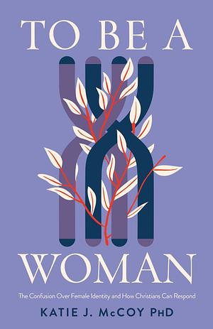 To Be a Woman: The Confusion Over Female Identity and How Christians Can Respond by Katie J. McCoy