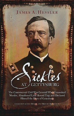 Sickles At Gettysburg: The Controversial Civil War General Who Committed Murder, Abandoned Little Round Top, And Declared Himself The Hero Of Gettysburg by James A. Hessler