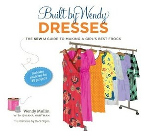 Built by Wendy Dresses: The Sew U Guide to Making a Girl's Best Frock by Eviana Hartman, Dana Vacarelli, Beci Orpin, Wendy Mullin