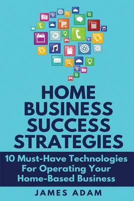 Home Business Success Strategies: 10 Must-Have Technologies for Operating Your Home-Based Business by James Adam