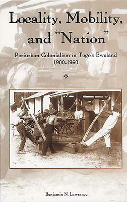 Locality, Mobility, and "nation": Periurban Colonialism in Togo's Eweland, 1900-1960 by Benjamin N. Lawrance