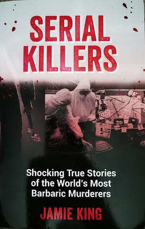 Serial Killers: Shocking True Stories of the World's Most Barbaric Murderers by Jamie King