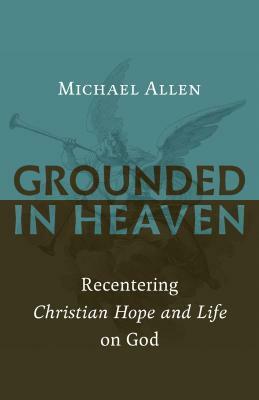 Grounded in Heaven: Recentering Christian Hope and Life on God by Michael Allen