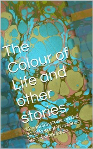 The Colour of Life and other stories: 12 winning stories in the 2013 Retreat West Short Story Competition by Nicholas Blake, Alan Peabody, Chris Line, Rose Biggin, Andrew Campbell-Kearsey, Amanda Saint, Katherine Hetzel, Tracy Fells, S.E. Craythorne