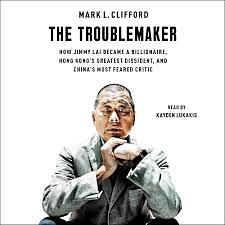 The Troublemaker: How Jimmy Lai Became a Billionaire, Hong Kong's Greatest Dissident, and China's Most Feared Critic by Mark L. Clifford