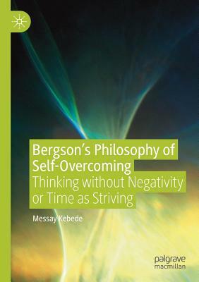 Bergson's Philosophy of Self-Overcoming: Thinking without Negativity or Time as Striving by Messay Kebede