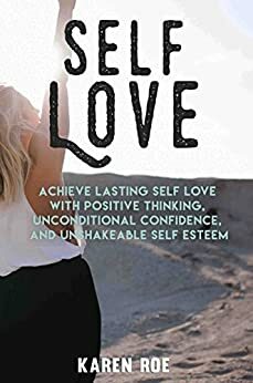 Self Love: Achieve Lasting Self Love with Positive Thinking, Unconditional Confidence, and Unshakeable Self Esteem by Karen Roe